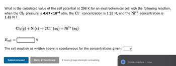 What is the calculated value of the cell potential at 298 K for an electrochemical cell with the following reaction,
when the Cl₂ pressure is 4.67x10-4 atm, the C1 concentration is 1.25 M, and the Ni²+ concentration is
1.48 M ?
Cl₂ (g) + Ni(s)→ 2Cl(aq) + Ni²+ (aq)
Ecell
The cell reaction as written above is spontaneous for the concentrations given:
Submit Answer
V
Retry Entire Group 9 more group attempts remaining
Screen capture. now