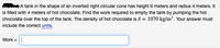 A tank in the shape of an inverted right circular cone has height 6 meters and radius 4 meters. It
is filled with 4 meters of hot chocolate. Find the work required to empty the tank by pumping the hot
chocolate over the top of the tank. The density of hot chocolate is ô = 1070 kg/m³. Your answer must
include the correct units.
Work =|
