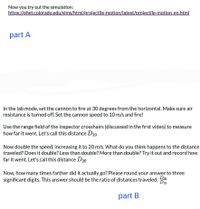 Now you try out the simulation:
https://phet.colorado.edu/sims/html/projectile-motion/latest/projectile-motion en.html
part A
In the lab mode, set the cannon to fire at 30 degrees from the horizontal. Make sure air
resistance is turned off. Set the cannon speed to 10 m/s and fire!
Use the range field of the inspector crosshairs (discussed in the first video) to measure
how far it went. Let's call this distance D10
Now double the speed, increasing it to 20 m/s. What do you think happens to the distance
traveled? Does it double? Less than double? More than double? Try it out and record how
far it went. Let's call this distance D20
Now, how many times farther did it actually go? Please round your answer to three
D20
significant digits. This answer should be the ratio of distances traveled:
D10
part B
