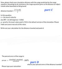 Now, please check your simulation distance with the range predicted by the range
equation. Assuming no air resistance, the range equation gives us the distance an object
travels when launched on flat ground:
(v² sin 20
)
part C
distance traveled =
In this equation,
V = the launch velocity
sin 20 = sin (60 degrees) = 0.866
g = gravity, the exact value used is 9.81 in the default version of the simulation. Please
%3D
make sure yours was set at this value.
Write out your calculation for the distance traveled and paste it
The percent error of the range is:
|simulated-calculated|
error =
100%
calculated
part D
what is your percent error of the distance traveled?
Please type your calculation
