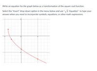 Write an equation for the graph below as a transformation of the square root function.
Select the "Insert" drop-down option in the menu below and use "Va Equation" to type your
answer when you need to incorporate symbols, equations, or other math expressions.
-5
