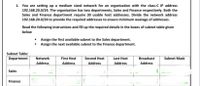 1. You are setting up a medium sized network for an organization with the class-C IP address
192.168.20.0/24. The organization has two departments, Sales and Finance respectively. Both the
Sales and Finance department require 30 usable host addresses. Divide the network address
192.168.20.0/24 to provide the required addresses to ensure minimum wastage of addresses.
Read the following instructions and fill up the required details in the boxes of subnet table given
below
• Assign the first available subnet to the Sales department.
• Assign the next available subnet to the Finance department.
Subnet Table:
Department
Network
First Host
Second Host
Last Host
Broadcast
Subnet Mask
Address
Address
Address
Address
Address
Sales
Finance
