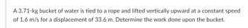 A 3.71-kg bucket of water is tied to a rope and lifted vertically upward at a constant speed
of 1.6 m/s for a displacement of 33.6 m. Determine the work done upon the bucket.
