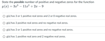 State the possible number of positive and negative zeros for the function
g(x) = 3x³ — 11x² + 2x − 9
O g(x) has 3 or 1 positive real zeros and 2 or 0 negative real zeros.
g(x) has 3 positive real zeros and no negative real zeros.
g(x) has 3 or 1 positive real zeros and no negative real zeros.
O g(x) has 1 positive real zero and 2 negative real zeros.