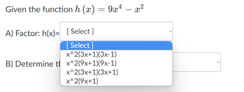 -
Given the function h (x) = 9x¹ – x²
A) Factor: h(x)= [Select]
[Select]
x^2(3x+1)(3x-1)
B) Determine t x^2(9x+1)(9x-1)
x^2(3x+1)(3x+1)
x^2(9x+1)
<