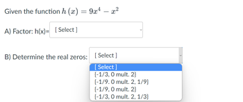 Given the function h (x)
A) Factor: h(x)= [Select]
=
B) Determine the real zeros:
9x4
x²
[Select]
[Select]
{-1/3, 0 mult. 2}
{-1/9.0 mult. 2, 1/9}
{-1/9, 0 mult. 2}
{-1/3, 0 mult. 2, 1/3}