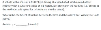 A vehicle with a mass of 2.1 x 10³ kg is driving at a speed of 61 km/h around a level roadway with a curvature radius of 61 meters, just staying on the roadway (i.e., driving at the maximum safe speed for this turn and the tire treads).

What is the coefficient of friction between the tires and the road? (Hint: Watch your units above.)

Answer: μ = ________ (no units)