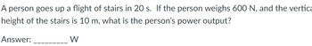 A person goes up a flight of stairs in 20 s. If the person weighs 600 N, and the vertica
height of the stairs is 10 m, what is the person's power output?
Answer:
W