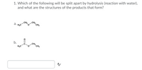 1. Which of the following will be split apart by hydrolysis (reaction with water),
and what are the structures of the products that form?
CH2
*CH3
а.
H3C
b.
H3C
CH2
