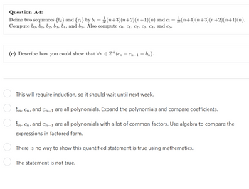 Question A4:
Define two sequences {b;} and {c;} by bį = (n+3)(n+2)(n+1)(n) and ci = (n+4)(n+3)(n+2)(n+1)(n).
Compute bo, b₁, b2, b3, b4, and b5. Also compute Co, C1, C2, C3, C4, and c5.
(c) Describe how you could show that Vn € Z+(cn - Cn-1 = bn).
This will require induction, so it should wait until next week.
bn, Cn, and Cn-1 are all polynomials. Expand the polynomials and compare coefficients.
bn, Cn, and Cn-1 are all polynomials with a lot of common factors. Use algebra to compare the
expressions in factored form.
There is no way to show this quantified statement is true using mathematics.
The statement is not true.