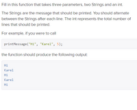 Fill in this function that takes three parameters, two Strings and an int.
The Strings are the message that should be printed. You should alternate
between the Strings after each line. The int represents the total number of
lines that should be printed.
For example, if you were to call
printMessage ("Hi", "Karel", 5);
the function should produce the following output:
Hi
Karel
Hi
Karel
Hi
