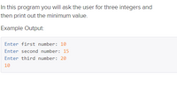 In this program you will ask the user for three integers and
then print out the minimum value.
Example Output:
Enter first number: 10
Enter second number: 15
Enter third number: 20
10
