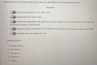 Match the name of the sampling method with the description of corresponding situation.
Situations
ask all the students in your math class
pulling 50 names from a hat
dividing the population that contains an equal number of men and women by Gender, and
choosing 30 people of each gender
randomly select four tables in the cafeteria and survey all the people at those four tables
choosing every 5th person on a list
Sampling Method
a. Simple Random
b. Convenience
C. Systematic
d. Stratified
e. Cluster
