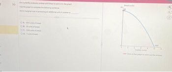 KE
Ann currently produces cookies and bread at point A in the graph
Use the graph to complete the following sentence
Ann's marginal cost of producing an additional unit of cookies is
OA 550 units of bread
OB. 55 units of bread
OC 055 units of bread
OD 1 unt of bread
Bread (units)
PPE
Cookies (unit)
Click on the graph to work out the answer