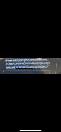 1. A patient has been admitted to the hospital with severe dehydration due to constant
vomiting and diarrhea for the past 3 days. The first thing the hospital staff needs to do for
this patient is administer fluids intravebously, but the patient is demanding he only be given
"pure" water, and is refusing any other IV fluids. You are responsible for patient education at
this hospital In order to get the patient to agree to be administered the 0.9% saline IV fluids
he needs to rectify his dehydration, you must first educate him on what will happen if he
exposes his cells to "pure" water. Explain to this patient why he should not receive pure
water intravenously,
