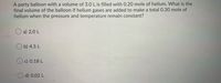 A party balloon with a volume of 3.0 Lis filled with O.20 mole of helium. What is the
final volume of the balloon if helium gases are added to make a total 0.30 mole of
helium when the pressure and temperature remain constant?
O a) 2.0 L
O b) 4.5 L
O c) 0.18 L
d) 0.02 L
