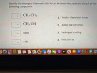 Identify the strongest intermolecular forces between the particles of each of the
following compounds
CH3 CH3
1. london dispersion forces
CH3 OH
2. dipole dipole forces
КОН
3. hydrogen bonding
4. ionic forces
HBr
11,008
SEP
101
21
tv
<>
