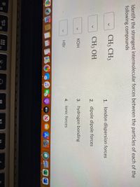 Identify the strongest intermolecular forces between the particles of each of the
following compounds
CH3 CH3
1. london dispersion forces
CH3 OH
2. dipole dipole forces
КОН
3. hydrogen bonding
4. ionic forces
HBr
11,008
101
21
étv
20
F3
D00
O00
F2
