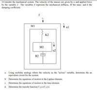 2.Consider the mechanical system. The velocity of the masses are given by u and applied force
by the variable f. The variables k represent the mechanical stiffness, M the mass and b the
damping coefficient.
f
+ ul
M1
K2
М2
u2
B2
a. Using mobility analogy where the velocity as the "across" variable, determine the an
equivalent circuit for the system.
b. Determine the equations of motion in the Laplace domain.
c. Determine the equations of motion in the time-domain.
d. Determine the transfer function U2(s)/U\(s).
