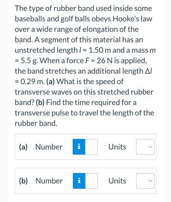 The type of rubber band used inside some
baseballs and golf balls obeys Hooke's law
over a wide range of elongation of the
band. A segment of this material has an
unstretched length / = 1.50 m and a mass m
= 5.5 g. When a force F = 26 N is applied,
the band stretches an additional length A/
= 0.29 m. (a) What is the speed of
transverse waves on this stretched rubber
band? (b) Find the time required for a
transverse pulse to travel the length of the
rubber band.
(a) Number
i
(b) Number i
Units
Units
<