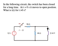 In the following circuit, the switch has been closed
for a long time. At t = 0 s it moves to open position.
What is i(t) for t >0 s?
3kn
t = 0
12V (+
4k2
2 mH
