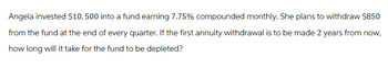 Angela invested $10, 500 into a fund earning 7.75% compounded monthly. She plans to withdraw $850
from the fund at the end of every quarter. If the first annuity withdrawal is to be made 2 years from now,
how long will it take for the fund to be depleted?