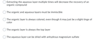 Extracting the aqueous layer multiple times will decrease the recovery of an
organic compound
The organic and aqueous layers must be immiscible
The organic layer is always colored, even though it may just be a slight tinge of
color
The organic layer is always the top layer
The aqueous layer can be dried with anhydrous magnesium sulfate
