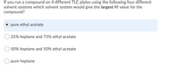 If you run a compound on 4 different TLC plates using the following four different
solvent systems which solvent system would give the largest Rf value for the
compound?
pure ethyl acetate
25% heptane and 75% ethyl acetate
50% heptane and 50% ethyl acetate
pure heptane
