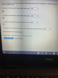 64% of all students at a college still need to take another math class. If 5 students are randomly selected,
find the probability that
a. Exactly 2 of them need to take another math class.
1911
b. At most 2 of them need to take another math class.
2509
C. At least 2 of them need to take another math class. 9402
d. Between 2 and 4 (including 2 and 4) of them need to take another math class.
9402
Round all answers to 4 decimal places.
Question Help: B Written Example Message instructor
Submit Question
Jump to Answer
DELL
