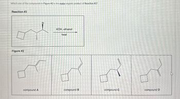 Which one of the compounds in Figure #2 is the major organic product of Reaction #2?
Reaction #2
Figure #2
Br
KOH, ethanol
heat
compound A
compound B
compound C
compound D