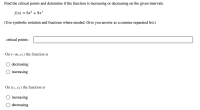 ## Critical Points and Function Behavior Analysis

**Problem Statement**

Find the critical points and determine if the function is increasing or decreasing on the given intervals.

\[ f(x) = 6x^4 + 9x^3 \]

(Use symbolic notation and fractions where needed. Give your answer as a comma-separated list.)

**Critical Points Input**
\[ \text{critical points:} \]
\[ \_\_\_\_\_\_\_\_\_\_\_\_\_\_\_\_\_\_\_\_\_\_\_\_\_\_\_\_\_\_\_\_\_\_\_\_ \]

**Function Behavior**

- On \((-\infty, c_1)\) the function is:
  - \(\bigcirc\) decreasing
  - \(\bigcirc\) increasing

- On \((c_1, c_2)\) the function is:
  - \(\bigcirc\) increasing
  - \(\bigcirc\) decreasing