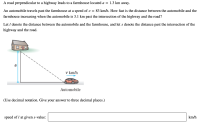 A road perpendicular to a highway leads to a farmhouse located a = 1.3 km away.
An automobile travels past the farmhouse at a speed of v =
83 km/h. How fast is the distance between the automobile and the
farmhouse increasing when the automobile is 3.1 km past the intersection of the highway and the road?
Let I denote the distance between the automobile and the farmhouse, and let s denote the distance past the intersection of the
highway and the road.
v km/h
Automobile
(Use decimal notation. Give your answer to three decimal places.)
speed of I at given s-value:
km/h
