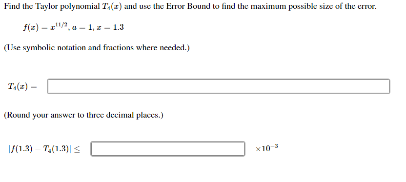 Find the Taylor polynomial T,(x) and use the Error Bound to find the maximum possible size of the error.
f(x) = r"/2, a = 1, x = 1.3
(Use symbolic notation and fractions where needed.)
T,(r) =
(Round your answer to three decimal places.)
\f(1.3) – TĄ(1.3)| <
x10 3
