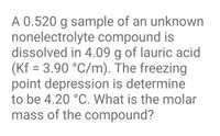 A 0.520 g sample of an unknown
nonelectrolyte compound is
dissolved in 4.09 g of lauric acid
(Kf = 3.90 °C/m). The freezing
point depression is determine
to be 4.20 °C. What is the molar
%3D
mass of the compound?
