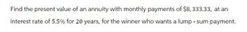 Find the present value of an annuity with monthly payments of $8,333.33, at an
interest rate of 5.5% for 20 years, for the winner who wants a lump-sum payment.