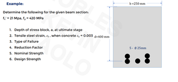 Example:
Determine the following for the given beam section:
fc' = 21 Mpa, fy = 420 MPa
E
1.
Depth of stress block, a, at ultimate stage
2. Tensile steel strain, &t, when concrete &c= 0.003 d=400 mm
3. Type of Failure
4. Reduction Factor
5. Nominal Strength
6. Design Strength
KOLO
b=250 mm
5- Ø25mm