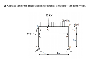 2) Calculate the support reactions and hinge forces at the G joint of the frame system.
37 kNm
F
A
37 kN
2m
4m
2kN/m
D
E 6kN
2m
3m