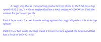 A cargo ship that is transporting products from China to the USA has a top
speed of 32.2 km/h with an engine that has a total output of 42,000 kW. Find the
answer for part a and part b.
Part A: how much friction force is acting against the cargo ship when it is at its top
speed?
Part B: How fast could the ship travel if it were to face against the head wind that
has a force of 1.00*10^6 N?
