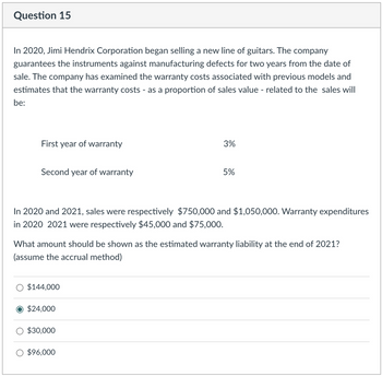 Question 15
In 2020, Jimi Hendrix Corporation began selling a new line of guitars. The company
guarantees the instruments against manufacturing defects for two years from the date of
sale. The company has examined the warranty costs associated with previous models and
estimates that the warranty costs - as a proportion of sales value - related to the sales will
be:
First year of warranty
Second year of warranty
In 2020 and 2021, sales were respectively $750,000 and $1,050,000. Warranty expenditures
in 2020 2021 were respectively $45,000 and $75,000.
$144,000
What amount should be shown as the estimated warranty liability at the end of 2021?
(assume the accrual method)
$24,000
3%
$30,000
5%
$96,000