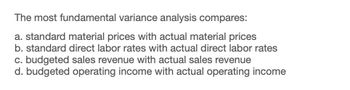 The most fundamental variance analysis compares:
a. standard material prices with actual material prices
b. standard direct labor rates with actual direct labor rates
c. budgeted sales revenue with actual sales revenue
d. budgeted operating income with actual operating income