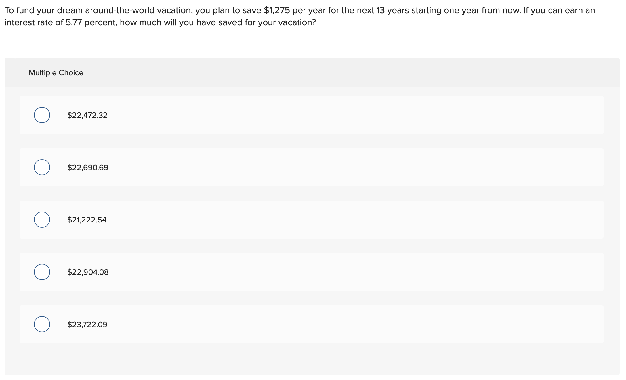 To fund your dream around-the-world vacation, you plan to save $1,275 per year for the next 13 years starting one year from now. If you can earn an
interest rate of 5.77 percent, how much will you have saved for your vacation?
Multiple Choice
$22,472.32
$22,690.69
$21,222.54
$22,904.08
$23,722.09
