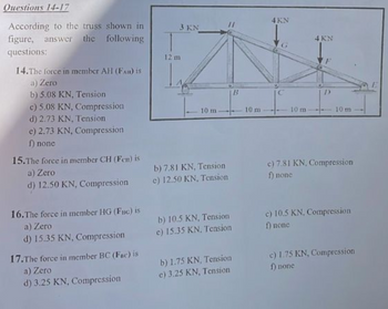 Questions 14-17
According to the truss shown in
figure, answer the following
questions:
14. The force in member AH (FA) is
a) Zero
b) 5.08 KN, Tension
c) 5.08 KN, Compression
d) 2.73 KN, Tension
e) 2.73 KN, Compression
f) none
15.The force in member CH (Fen) is
a) Zero
d) 12.50 KN, Compression
16.The force in member HG (Fuc) is
a) Zero
d) 15.35 KN, Compression
17.The force in member BC (Fac) is
a) Zero
d) 3.25 KN, Compression
3 KN
12 m
10 m.
b) 7.81 KN, Tension
e) 12.50 KN, Tension
b) 10.5 KN, Tension
e) 15.35 KN. Tension
b) 1.75 KN, Tension
e) 3.25 KN, Tension
B
10 m
4 KN
10 m
4 KN
10 m
c) 7.81 KN, Compression
f) none
c) 10.5 KN. Compression
f) none
c) 1.75 KN, Compression
f) none