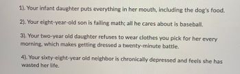1). Your infant daughter puts everything in her mouth, including the dog's food.
2). Your eight-year-old son is failing math; all he cares about is baseball.
3). Your two-year old daughter refuses to wear clothes you pick for her every
morning, which makes getting dressed a twenty-minute battle.
4). Your sixty-eight-year old neighbor is chronically depressed and feels she has
wasted her life.