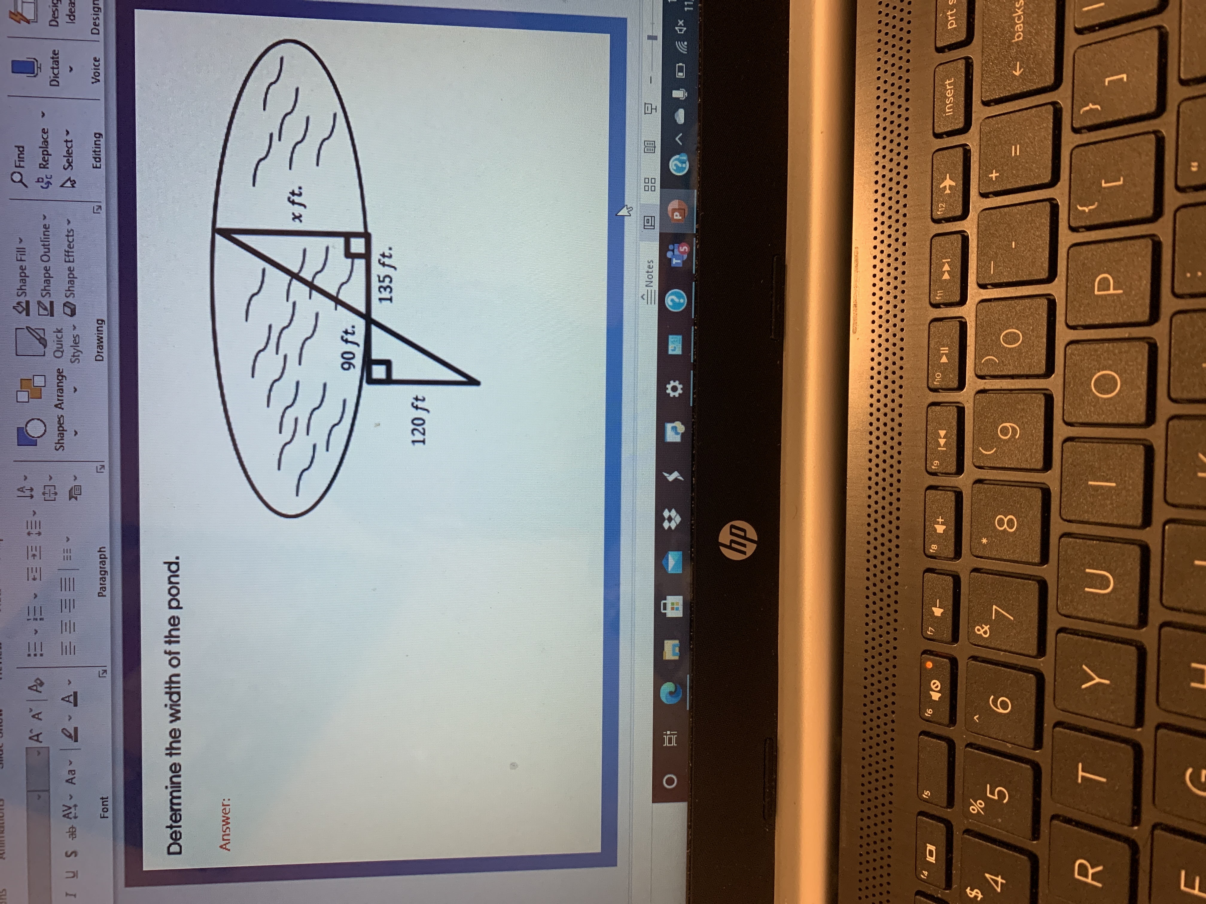 **Determine the Width of the Pond**

**Answer:**

In the diagram, there is an oval shape representing a pond with two right triangles inside.

- One right triangle on the left has:
  - A horizontal leg measuring 120 ft.
  - A vertical leg measuring 90 ft.

- Another right triangle on the right has:
  - A horizontal leg labeled "x ft," which represents the width of the pond that needs to be determined.
  - A vertical leg measuring 135 ft.

Both right triangles have a right angle at the point where the legs meet. The problem likely involves using properties of similar triangles or applying the Pythagorean theorem to find the missing measurement, "x ft," across the pond.