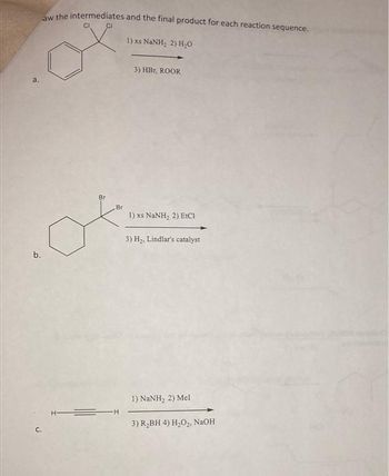 b.
C.
aw the intermediates and the final product for each reaction sequence.
CI CI
Br
1)
xs NaNH, 2) HO
3) HBT, ROOR
1) xs NaNH, 2) EtCI
3) H₂, Lindlar's catalyst
1) NaNH, 2) Mel
3) R₂BH 4) H₂O₂, NaOH