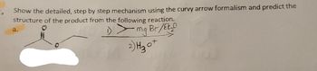 **Reaction Mechanism and Product Prediction**

1. **Instruction:**
   - Show the detailed, step-by-step mechanism using the curvy arrow formalism.
   - Predict the structure of the product from the following reaction.

2. **Reaction Overview:**
   - **Reactant:** A ketone with a side-chain (molecule on the left with a carbonyl group connected to an ethyl chain).
   - **Reagents:**
     1. Grignard Reagent: R-MgBr in diethyl ether (Et₂O).
     2. Acid Workup: H₃O⁺.

3. **Mechanistic Steps:**
   - **Step 1:** The Grignard reagent (R-MgBr) reacts with the carbonyl carbon of the ketone, resulting in nucleophilic addition. The magnesium bromide (MgBr) helps stabilize the negative charge developed on the oxygen.
   - **Step 2:** Protonation of the alkoxide intermediate occurs via the acidic workup (H₃O⁺), leading to the formation of an alcohol group.

4. **Product Structure:**
   - The resulting product is an alcohol with a newly introduced carbon chain (R group from the Grignard reagent).

**Diagram Explanation:**
- The diagram shows the skeletal structure of the ketone and the path of the reaction: attacking the carbonyl carbon, followed by the protonation step. Curved arrows indicate electron movement, showing the conversion of the ketone to an alcohol.