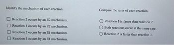 Identify the mechanism of each reaction.
Reaction 2 occurs by an E2 mechanism.
Reaction 1 occurs by an E2 mechanism.
Reaction 2 occurs by an El mechanism.
Reaction 1 occurs by an El mechanism.
Compare the rates of each reaction.
Reaction 1 is faster than reaction 2.
Both reactions occur at the same rate.
Reaction 2 is faster than reaction 1.