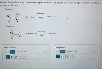 Consider the pair of reactions. Draw the major organic product of each reaction, then predict the type of elimination mechanism,
and compare the rates.
Reaction 1:
www
H
Reaction 2:
:CI:
:CI:
HO-CH3
+ HỘ—CH,
Draw product 1.
Select Draw Templates More
/ || ||| C H
methanol.
heat
methanol
heat
Erase
product 1
product 2
Draw product 2.
Select Draw Templates More
/
||||||
H
Erase