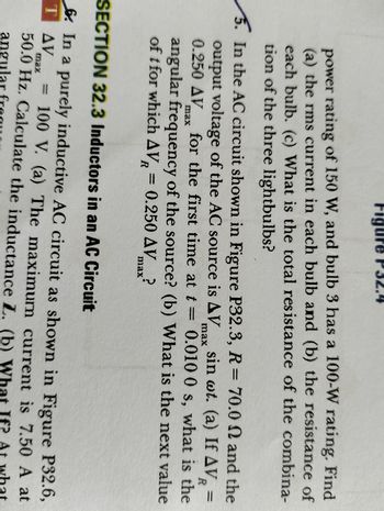 power rating of 150 W, and bulb 3 has a 100-W rating. Find
(a) the rms current in each bulb and (b) the resistance of
each bulb. (c) What is the total resistance of the combina-
tion of the three lightbulbs?
max
R
5. In the AC circuit shown in Figure P32.3, R = 70.0 and the
output voltage of the AC source is AV sin wt. (a) If AV₂ =
0.250 AV for the first time at t = 0.010 0 s, what is the
angular frequency of the source? (b) What is the next value
of t for which AVR = 0.250 AVmax?
max
SECTION 32.3 Inductors in an AC Circuit
6. In a purely inductive AC circuit as shown in Figure P32.6,
100 V. (a) The maximum current is 7.50 A at
TAV
1
max
50.0 Hz. Calculate the inductance L. (b)
At