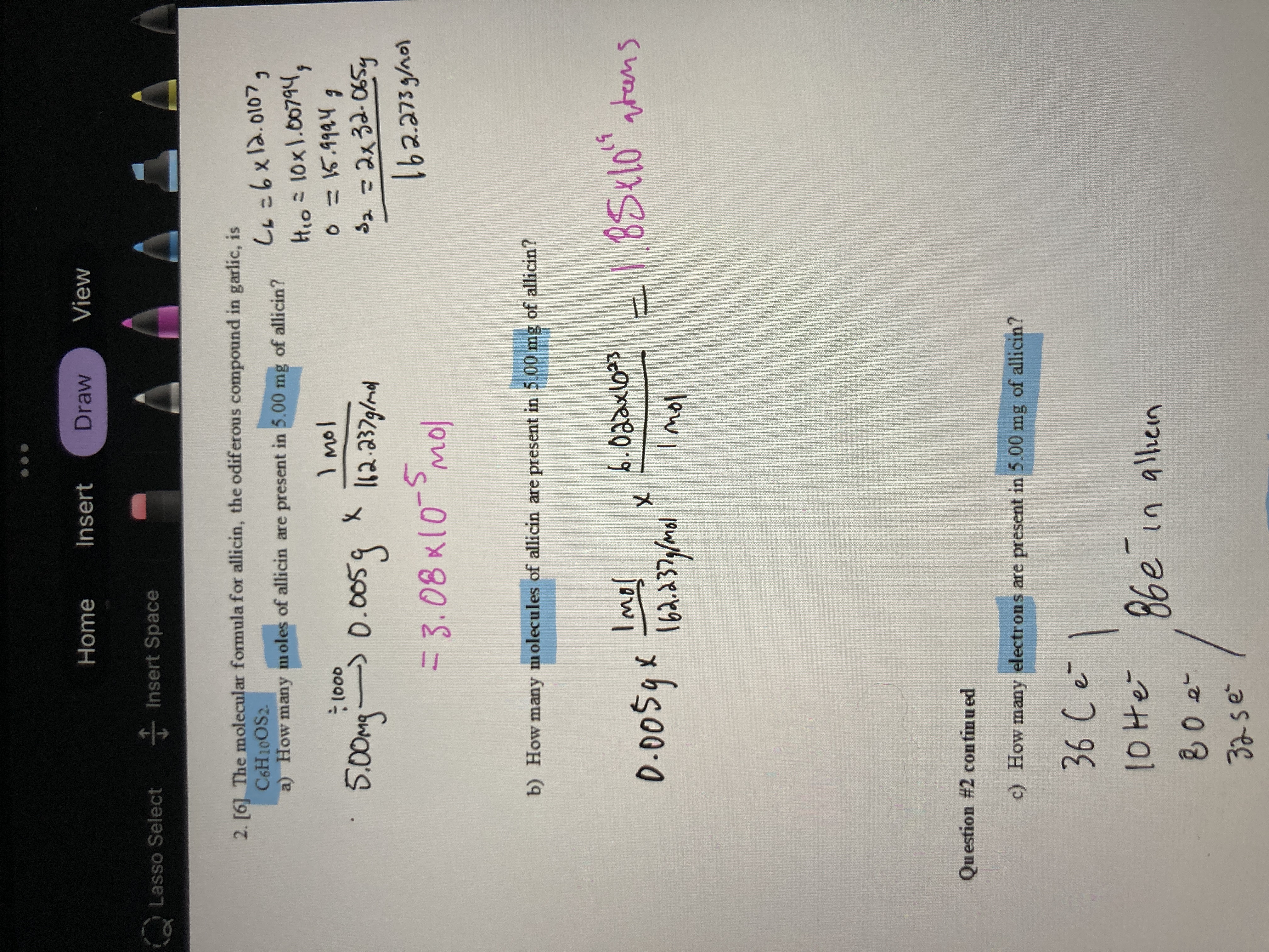 Home
Insert
Draw
View
Lasso Select Insert Space
2. [6] The molecular formula for allicin, the odiferous compound in garlic, is
C6H10OS2.
a) How many moles of allicin are present in 5.00 mg of allicin?
Hio=10x1.00794,
I mol
5.00mg
> 0.005g
S2=2x32-065y
=3.08k(0-5
b) How many molecules of allicin are present in 5.00 mg of allicin?
-1.85t10" ntens
37
Imol
Question #2 continu ed
c) How many electrons are present in 5.00 mg of allicin?
32se
